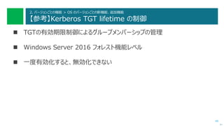 49
2. バージョンごとの機能 > OS のバージョンごとの新機能、追加機能
【参考】Kerberos TGT lifetime の制御
 TGTの有効期限制御によるグループメンバーシップの管理
 Windows Server 2016 フォレスト機能レベル
 一度有効化すると、無効化できない
次へ
 