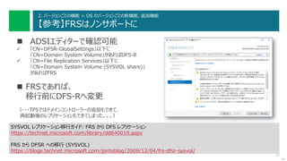 51
2. バージョンごとの機能 > OS のバージョンごとの新機能、追加機能
【参考】FRSはノンサポートに
 ADSIエディターで確認可能
 「CN=DFSR-GlobalSettings」以下に
「CN=Domain System Volume」があればDFS-R
 「CN=File Replication Services」以下に
「CN=Domain System Volume (SYSVOL share)」
があればFRS
 FRSであれば、
移行前にDFS-Rへ変更
（・・・TP5ではドメインコントローラーの追加もできて、
再起動後のレプリケーションもできてしまった。。。）
次へ
SYSVOL レプリケーション移行ガイド: FRS から DFS レプリケーション
https://technet.microsoft.com/library/dd640019.aspx
FRS から DFSR への移行 (SYSVOL)
https://blogs.technet.microsoft.com/jpntsblog/2009/12/04/frs-dfsr-sysvol/
 