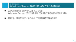 55
3. 移行方法の例 >
Windows Server 2012 R2 AD DS への移行例
 古いWindows Serverによる AD DSを、
Windows Server 2012 R2 AD DSへ移行する方法の「例」を紹介
 移行元、移行先のバージョンによって手順は若干異なります
次へ
 