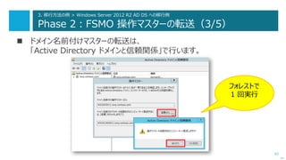 62
3. 移行方法の例 > Windows Server 2012 R2 AD DS への移行例
Phase 2：FSMO 操作マスターの転送（3/5）
 ドメイン名前付けマスターの転送は、
「Active Directory ドメインと信頼関係」で行います。
次へ
フォレストで
1 回実行
 