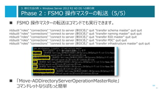 64
3. 移行方法の例 > Windows Server 2012 R2 AD DS への移行例
Phase 2：FSMO 操作マスターの転送（5/5）
 FSMO 操作マスターの転送はコマンドでも実行できます。
ntdsutil "roles" "connections" "connect to server (新DC名)" quit "transfer schema master" quit quit
ntdsutil "roles" "connections" "connect to server (新DC名)" quit "transfer naming master" quit quit
ntdsutil "roles" "connections" "connect to server (新DC名)" quit "transfer RID master" quit quit
ntdsutil "roles" "connections" "connect to server (新DC名)" quit "transfer PDC" quit quit
ntdsutil "roles" "connections" "connect to server (新DC名)" quit "transfer infrastructure master" quit quit
次へ
 「Move-ADDirectoryServerOperationMasterRole」
コマンドレットならばもっと簡単
 