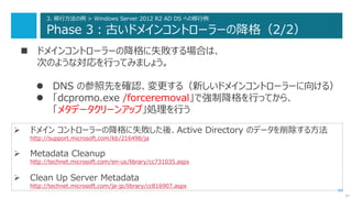 66
3. 移行方法の例 > Windows Server 2012 R2 AD DS への移行例
Phase 3：古いドメインコントローラーの降格（2/2）
 ドメインコントローラーの降格に失敗する場合は、
次のような対応を行ってみましょう。
 DNS の参照先を確認、変更する（新しいドメインコントローラーに向ける）
 「dcpromo.exe /forceremoval」で強制降格を行ってから、
「メタデータクリーンアップ」処理を行う
次へ
 ドメイン コントローラーの降格に失敗した後、Active Directory のデータを削除する方法
http://support.microsoft.com/kb/216498/ja
 Metadata Cleanup
http://technet.microsoft.com/en-us/library/cc731035.aspx
 Clean Up Server Metadata
http://technet.microsoft.com/ja-jp/library/cc816907.aspx
 