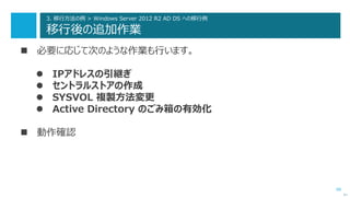 68
3. 移行方法の例 > Windows Server 2012 R2 AD DS への移行例
移行後の追加作業
 必要に応じて次のような作業も行います。
 IPアドレスの引継ぎ
 セントラルストアの作成
 SYSVOL 複製方法変更
 Active Directory のごみ箱の有効化
 動作確認
次へ
 