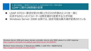 74
4. 移行の注意点 > 【参考】ドメインコントローラーのOSの2008アップグレード時の注意点
LDAP に関する制限値の変更
 LDAP のクエリー要求を受けた際にどれだけの件数のエントリを一度に
応答するかといったパラメーターは既定値から変更することが可能
 Windows Server 2008 以降では、設定可能な最大値が変更されている
次へ
Windows Server 2008 and newer domain controller returns only 5000 values in a LDAP response
http://support.microsoft.com/default.aspx?scid=kb;en-US;2009267
表示および Active Directory の Ntdsutil.exe を使用して LDAP ポリシーを設定する方法
http://support.microsoft.com/kb/315071
 