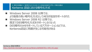 76
4. 移行の注意点 > 【参考】ドメインコントローラーのOSの2008アップグレード時の注意点
Kerberos 認証における暗号化方式
 Windows Server 2008 以降では、
より強度の高い暗号化方式としてAESが追加サポートされた
 Windows Server 2008 R2 以降では、
既定でDES暗号化方式をサポートしなくなった
 DES暗号のみをサポートしているアプリケーションなどでは、
Kerberos認証に問題が生じる可能性がある
次へ
Kerberos 認証の変更点
http://technet.microsoft.com/ja-jp/library/dd560670(v=WS.10).aspx
 