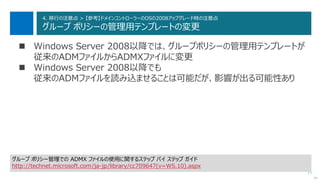 77
4. 移行の注意点 > 【参考】ドメインコントローラーのOSの2008アップグレード時の注意点
グループ ポリシーの管理用テンプレートの変更
 Windows Server 2008以降では、グループポリシーの管理用テンプレートが
従来のADMファイルからADMXファイルに変更
 Windows Server 2008以降でも
従来のADMファイルを読み込ませることは可能だが、影響が出る可能性あり
次へ
グループ ポリシー管理での ADMX ファイルの使用に関するステップ バイ ステップ ガイド
http://technet.microsoft.com/ja-jp/library/cc709647(v=WS.10).aspx
 