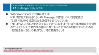 79
4. 移行の注意点 > 【参考】ドメインコントローラーのOSの2008アップグレード時の注意点
LAN Manger 認証レベル
 Windows Sever 2008以降では、
NTLM認証で利用されるLAN Managerの認証レベルの既定値が
「3」(「NTLMv2 応答のみを送信する」) になっている
 「NTLMv2 応答のみを送信する」、ドメインコントローラーがNTLM認証を行う際
のクライアントとして動作する場合に NTLMv2 方式のみを使用するというもの
（認証を受けるという観点では、特に変更はない）
次へ
LmCompatibilityLevel
http://technet.microsoft.com/en-us/library/cc960646.aspx
 
