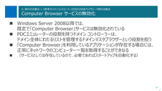 80
4. 移行の注意点 > 【参考】ドメインコントローラーのOSの2008アップグレード時の注意点
Computer Browser サービスの無効化
 Windows Server 2008以降では、
既定で「Computer Browser」サービスは無効化されている
 PDCエミュレーターの役割を持つドメイン コントローラーは、
ドメイン全体にわたるリストを管理するドメインマスタブラウザーという役割を担う
 「Computer Browser」を利用しているアプリケーションが存在する場合には、
正常にネットワークのコンピューター一覧を取得することができなる
 （サービスとしては存在しているので、必要であればスタートアップを自動化する）
次へ
 