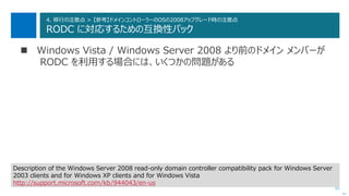 81
4. 移行の注意点 > 【参考】ドメインコントローラーのOSの2008アップグレード時の注意点
RODC に対応するための互換性パック
 Windows Vista / Windows Server 2008 より前のドメイン メンバーが
RODC を利用する場合には、いくつかの問題がある
次へ
Description of the Windows Server 2008 read-only domain controller compatibility pack for Windows Server
2003 clients and for Windows XP clients and for Windows Vista
http://support.microsoft.com/kb/944043/en-us
 