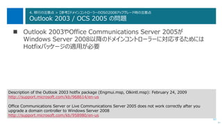 82
4. 移行の注意点 > 【参考】ドメインコントローラーのOSの2008アップグレード時の注意点
Outlook 2003 / OCS 2005 の問題
 Outlook 2003やOffice Communications Server 2005が
Windows Server 2008以降のドメインコントローラーに対応するためには
Hotfixパッケージの適用が必要
次へ
Description of the Outlook 2003 hotfix package (Engmui.msp, Olkintl.msp): February 24, 2009
http://support.microsoft.com/kb/968614/en-us
Office Communications Server or Live Communications Server 2005 does not work correctly after you
upgrade a domain controller to Windows Server 2008
http://support.microsoft.com/kb/958980/en-us
 