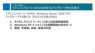 83
4. 移行の注意点 >
ドメインコントローラーのOSの2008 R2アップグレード時の注意点
ドメインコントローラーのOSを、Windows Server 2008 R2に
アップグレードする際には、次のような注意点がある
1. チャネル バインド トークン (CBT)の拡張保護認証
2. Windows NT 4 ドメインとの信頼関係の非サポート
3. 濁音、半濁音、拗音、促音の区別
次へ
 