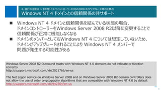 85
4. 移行の注意点 > 【参考】ドメインコントローラーのOSの2008 R2アップグレード時の注意点
Windows NT 4 ドメインとの信頼関係の非サポート
 Windows NT 4 ドメインと信頼関係を結んでいる状態の場合、
ドメインコントローラーをWindows Server 2008 R2以降に変更することで
信頼関係が正常に機能しなくなる
 ドメインのメンバーとしてもWindows NT 4 については想定していないため、
ドメインがアップグレードされることにより Windows NT 4 メンバーで
問題が発生する可能性がある
次へ
Windows Server 2008 R2 Outbound trusts with Windows NT 4.0 domains do not validate or function
correctly
http://support.microsoft.com/kb/2021766/en-us
The Net Logon service on Windows Server 2008 and on Windows Server 2008 R2 domain controllers does
not allow the use of older cryptography algorithms that are compatible with Windows NT 4.0 by default
http://support.microsoft.com/kb/942564/en-us
 