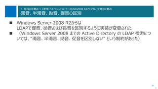 86
4. 移行の注意点 > 【参考】ドメインコントローラーのOSの2008 R2アップグレード時の注意点
濁音、半濁音、拗音、促音の区別
 Windows Server 2008 R2からは
LDAPで促音、拗音および長音を区別するように実装が変更された
 （Windows Server 2008 までの Active Directory の LDAP 検索につ
いては、“濁音、半濁音、拗音、促音を区別しない” という制約があった）
次へ
 