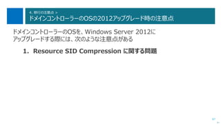 87
4. 移行の注意点 >
ドメインコントローラーのOSの2012アップグレード時の注意点
ドメインコントローラーのOSを、Windows Server 2012に
アップグレードする際には、次のような注意点がある
1. Resource SID Compression に関する問題
次へ
 