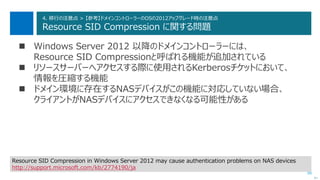 88
4. 移行の注意点 > 【参考】ドメインコントローラーのOSの2012アップグレード時の注意点
Resource SID Compression に関する問題
 Windows Server 2012 以降のドメインコントローラーには、
Resource SID Compressionと呼ばれる機能が追加されている
 リソースサーバーへアクセスする際に使用されるKerberosチケットにおいて、
情報を圧縮する機能
 ドメイン環境に存在するNASデバイスがこの機能に対応していない場合、
クライアントがNASデバイスにアクセスできなくなる可能性がある
次へ
Resource SID Compression in Windows Server 2012 may cause authentication problems on NAS devices
http://support.microsoft.com/kb/2774190/ja
 