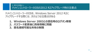 89
4. 移行の注意点 >
ドメインコントローラーのOSの2012 R2アップグレード時の注意点
ドメインコントローラーのOSを、Windows Server 2012 R2に
アップグレードする際には、次のような注意点がある
1. Windows Server 2003との混在時のログオン障害
2. パスワード変更後に資格情報に問題
3. 匿名接続可能な共有の制限
次へ
 