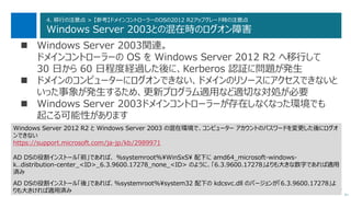 90
4. 移行の注意点 > 【参考】ドメインコントローラーのOSの2012 R2アップグレード時の注意点
Windows Server 2003との混在時のログオン障害
 Windows Server 2003関連。
ドメインコントローラーの OS を Windows Server 2012 R2 へ移行して
30 日から 60 日程度経過した後に、Kerberos 認証に問題が発生
 ドメインのコンピューターにログオンできない、ドメインのリソースにアクセスできないと
いった事象が発生するため、更新プログラム適用など適切な対処が必要
 Windows Server 2003ドメインコントローラーが存在しなくなった環境でも
起こる可能性があります
次へ
Windows Server 2012 R2 と Windows Server 2003 の混在環境で、コンピューター アカウントのパスワードを変更した後にログオ
ンできない
https://support.microsoft.com/ja-jp/kb/2989971
AD DSの役割インストール「前」であれば、 %systemroot%¥WinSxS¥ 配下に amd64_microsoft-windows-
k..distribution-center_<ID>_6.3.9600.17278_none_<ID> のように、「6.3.9600.17278」よりも大きな数字であれば適用
済み
AD DSの役割インストール「後」であれば、%systemroot%¥system32 配下の kdcsvc.dll のバージョンが「6.3.9600.17278」よ
りも大きければ適用済み
 
