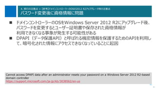 91
4. 移行の注意点 > 【参考】ドメインコントローラーのOSの2012 R2アップグレード時の注意点
パスワード変更後に資格情報に問題
 ドメインコントローラーのOSをWindows Server 2012 R2にアップグレード後、
パスワードを変更するとユーザー証明書や保存された資格情報が
利用できなくなる事象が発生する可能性がある
 DPAPI（データ保護API）と呼ばれる機密情報を保護するためのAPIを利用し
て、暗号化された情報にアクセスできなくなっていることに起因
次へ
Cannot access DPAPI data after an administrator resets your password on a Windows Server 2012 R2-based
domain controller
https://support.microsoft.com/ja-jp/kb/3038562/en-us
 