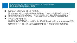 92
4. 移行の注意点 > 【参考】ドメインコントローラーのOSの2012 R2アップグレード時の注意点
匿名接続可能な共有の制限
 Windows Server 2012 R2では、
匿名接続でアクセス可能な共有に制限あり（アクセス可能なパスが減った）
 共有に匿名接続するアプリケーションが存在している場合には影響がある
 次のレジストリを確認。
HKLM¥SYSTEM¥CurrentControlSet¥Services¥Lanmanserver¥Pa
rameters キー配下の NullSessionPipes や NullSessionShares
次へ
 