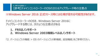 93
4. 移行の注意点 >
【参考】ドメインコントローラーのOSの2016アップグレード時の注意点
※Windows Server 2016 正式リリース時には仕様が変わる可能性があります。
ドメインコントローラーのOSを、Windows Server 2016に
アップグレードする際には、次のような注意点がある
1. FRSはノンサポート
2. Windows Server 2003機能レベルはノンサポート
「2. バージョンごとの機能 > OS のバージョンごとの新機能、追加機能」をご参照ください。
次へ
 