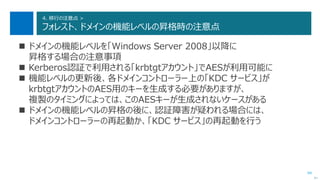 94
4. 移行の注意点 >
フォレスト、ドメインの機能レベルの昇格時の注意点
 ドメインの機能レベルを「Windows Server 2008」以降に
昇格する場合の注意事項
 Kerberos認証で利用される「krbtgtアカウント」でAESが利用可能に
 機能レベルの更新後、各ドメインコントローラー上の「KDC サービス」が
krbtgtアカウントのAES用のキーを生成する必要がありますが、
複製のタイミングによっては、このAESキーが生成されないケースがある
 ドメインの機能レベルの昇格の後に、認証障害が疑われる場合には、
ドメインコントローラーの再起動か、「KDC サービス」の再起動を行う
次へ
 