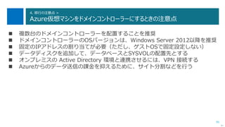 95
4. 移行の注意点 >
Azure仮想マシンをドメインコントローラーにするときの注意点
次へ
 複数台のドメインコントローラーを配置することを推奨
 ドメインコントローラーのOSバージョンは、Windows Server 2012以降を推奨
 固定のIPアドレスの割り当てが必要（ただし、ゲストOSで固定設定しない）
 データディスクを追加して、データベースとSYSVOLの配置先とする
 オンプレミスの Active Directory 環境と連携させるには、VPN 接続する
 Azureからのデータ送信の課金を抑えるために、サイト分割などを行う
 