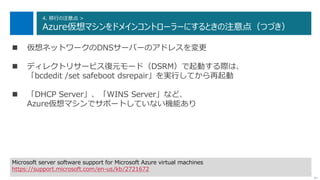 96
4. 移行の注意点 >
Azure仮想マシンをドメインコントローラーにするときの注意点（つづき）
次へ
 仮想ネットワークのDNSサーバーのアドレスを変更
 ディレクトリサービス復元モード（DSRM）で起動する際は、
「bcdedit /set safeboot dsrepair」を実行してから再起動
 「DHCP Server」、「WINS Server」など、
Azure仮想マシンでサポートしていない機能あり
Microsoft server software support for Microsoft Azure virtual machines
https://support.microsoft.com/en-us/kb/2721672
 