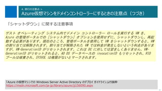 97
4. 移行の注意点 >
Azure仮想マシンをドメインコントローラーにするときの注意点（つづき）
次へ
「シャットダウン」に関する注意事項
ゲスト オペレーティング システム内でドメイン コントローラー ロールを実行する VM を、
Azure の管理ポータルでの [シャットダウン] オプションを使用せずに、シャットダウンし、再起
動する必要があります。現在のところ、管理ポータルを使用して VM をシャットダウンすると、VM
の割り当ては解除されます。割り当てが解除された VM では料金が発生しないという利点がありま
すが、VM-GenerationID がリセットされます。これは DC に対しては望ましくありません。VM-
GenerationID がリセットされると、AD DS データベースの invocationID もリセットされ、RID
プールは破棄され、SYSVOL は権限がないとマークされます。
「Azure の仮想マシンでの Windows Server Active Directory のデプロイ ガイドライン」より抜粋
https://msdn.microsoft.com/ja-jp/library/azure/jj156090.aspx
 