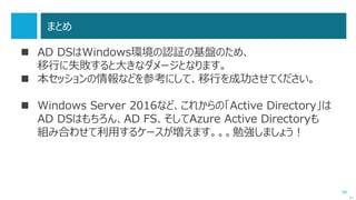 99
まとめ
 AD DSはWindows環境の認証の基盤のため、
移行に失敗すると大きなダメージとなります。
 本セッションの情報などを参考にして、移行を成功させてください。
 Windows Server 2016など、これからの「Active Directory」は
AD DSはもちろん、AD FS、そしてAzure Active Directoryも
組み合わせて利用するケースが増えます。。。勉強しましょう！
次へ
 