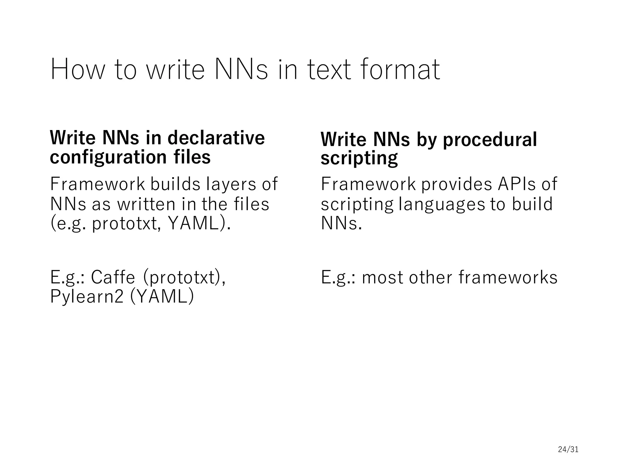 Framework Comparison: Design Choices
Design
Choice
Torch.nn
Theano-
based
Caffe
autograd
(NumPy,
Torch)
Chainer MXNet
Tensor-
Flow
1.NN
definition
Script
(Lua)
Script*
(Python)
Data
(protobuf)
Script
(Python,
Lua)
Script
(Python)
Script
(many)
Script
(Python)
2. Graph
construction
Prebuild Prebuild Prebuild Dynamic Dynamic Prebuild** Prebuild
3.
Backprop
Through
graph
Extended
graph
Through
graph
Extended
graph
Through
graph
Through
graph
Extended
graph
4.
Parameters
Hidden in
operators
Separate
nodes
Hidden in
operators
Separate
nodes
Separate
nodes
Separate
nodes
Separate
nodes
5. Update
formula
Outside of
graphs
Part of
graphs
Outside of
graphs
Outside of
graphs
Outside of
graphs
Outside of
graphs**
Part of
graphs
6.
Optimization
-
Advanced
optimization
- - - -
Simple
optimization
57 Parallel
computation
Multi GPU Multi GPU
(libgpuarray)
Multi GPU
Multi GPU
(Torch)
Multi GPU
Multi node
Multi GPU
Multi node
Multi GPU
* Some of Theano-based frameworks use data (e.g. yaml)
** Dynamic dependency analysis and optimization is supported (no autodiff support)24/31
 
