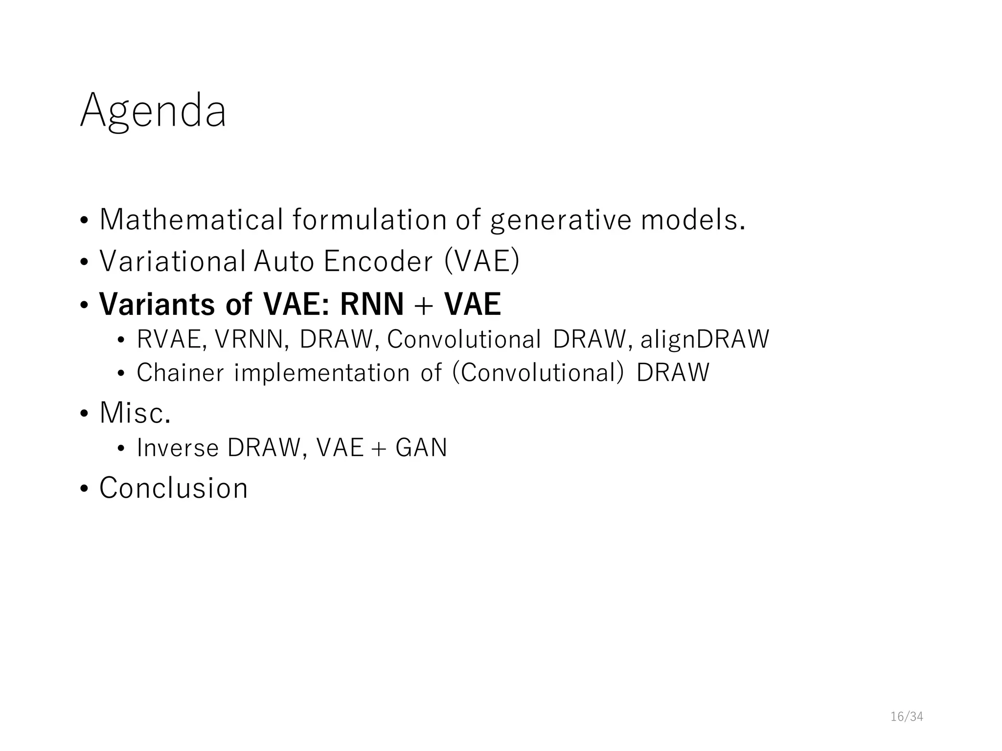 Agenda
• Mathematical formulation of generative models.
• Variational Auto Encoder (VAE)
• Variants of VAE: RNN + VAE
• RVAE, VRNN, DRAW, Convolutional DRAW, alignDRAW
• Chainer implementation of (Convolutional) DRAW
• Misc.
• Inverse DRAW, VAE + GAN
• Conclusion
16/34
 