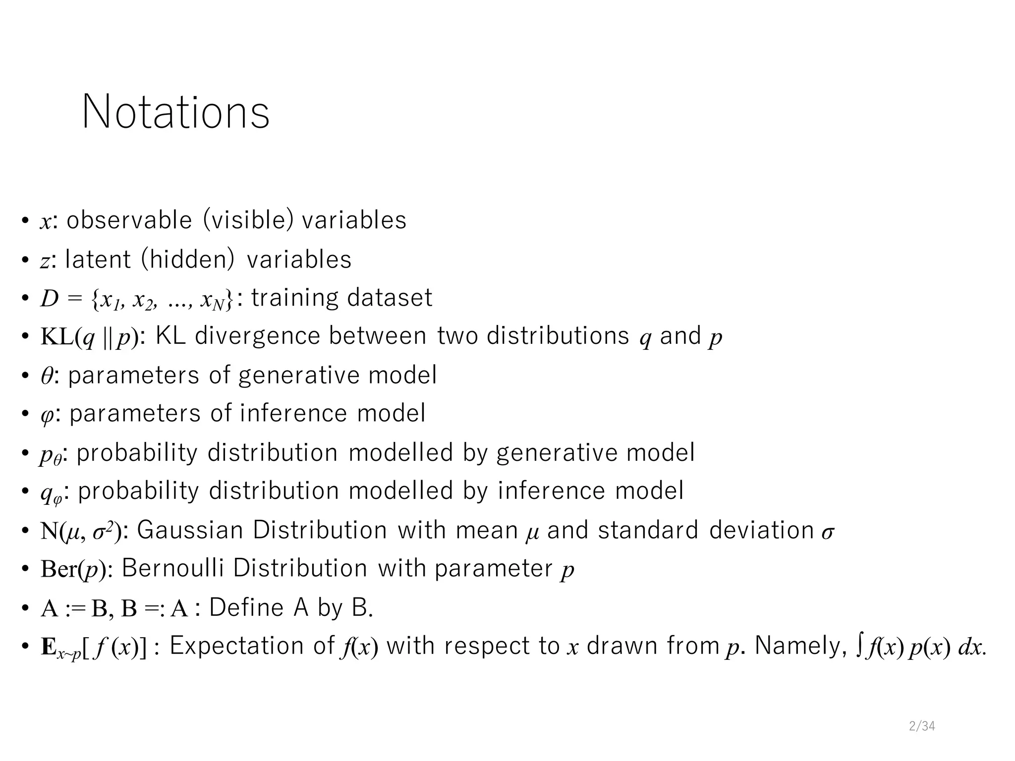 Notations
• x: observable (visible) variables
• z: latent (hidden) variables
• D = {x1, x2, …, xN}: training dataset
• KL(q || p): KL divergence between two distributions q and p
• θ: parameters of generative model
• φ: parameters of inference model
• pθ: probability distribution modelled by generative model
• qφ: probability distribution modelled by inference model
• N(µ, σ2): Gaussian Distribution with mean µ and standard deviation σ
• Ber(p): Bernoulli Distribution with parameter p
• A := B, B =: A : Define A by B.
• Ex~p[ f (x)] : Expectation of f(x) with respect to x drawn from p. Namely, ∫ f(x) p(x) dx.
2/34
 