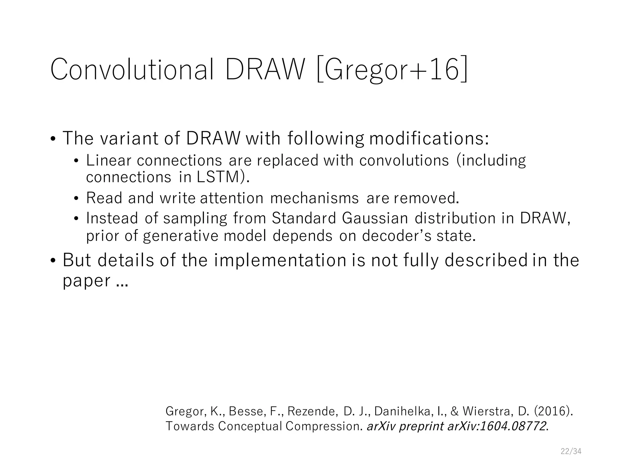 Convolutional DRAW [Gregor+16]
• The variant of DRAW with following modifications:
• Linear connections are replaced with convolutions (including
connections in LSTM).
• Read and write attention mechanisms are removed.
• Instead of sampling from Standard Gaussian distribution in DRAW,
prior of generative model depends on decoderʼs state.
• But details of the implementation is not fully described in the
paper ...
22/34
Gregor, K., Besse, F., Rezende, D. J., Danihelka, I., & Wierstra, D. (2016).
Towards Conceptual Compression. arXiv preprint arXiv:1604.08772.
 