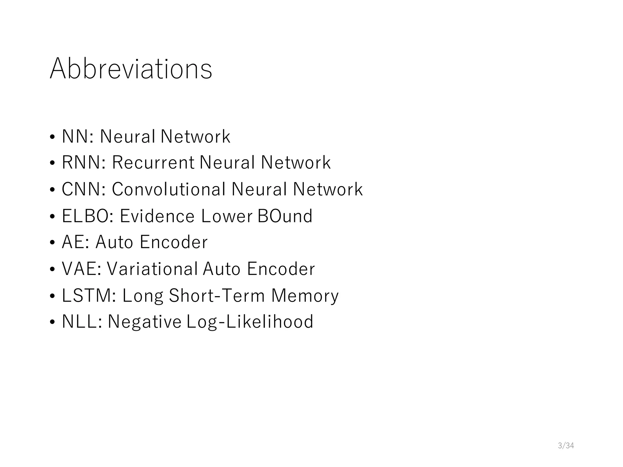 Abbreviations
• NN: Neural Network
• RNN: Recurrent Neural Network
• CNN: Convolutional Neural Network
• ELBO: Evidence Lower BOund
• AE: Auto Encoder
• VAE: Variational Auto Encoder
• LSTM: Long Short-Term Memory
• NLL: Negative Log-Likelihood
3/34
 