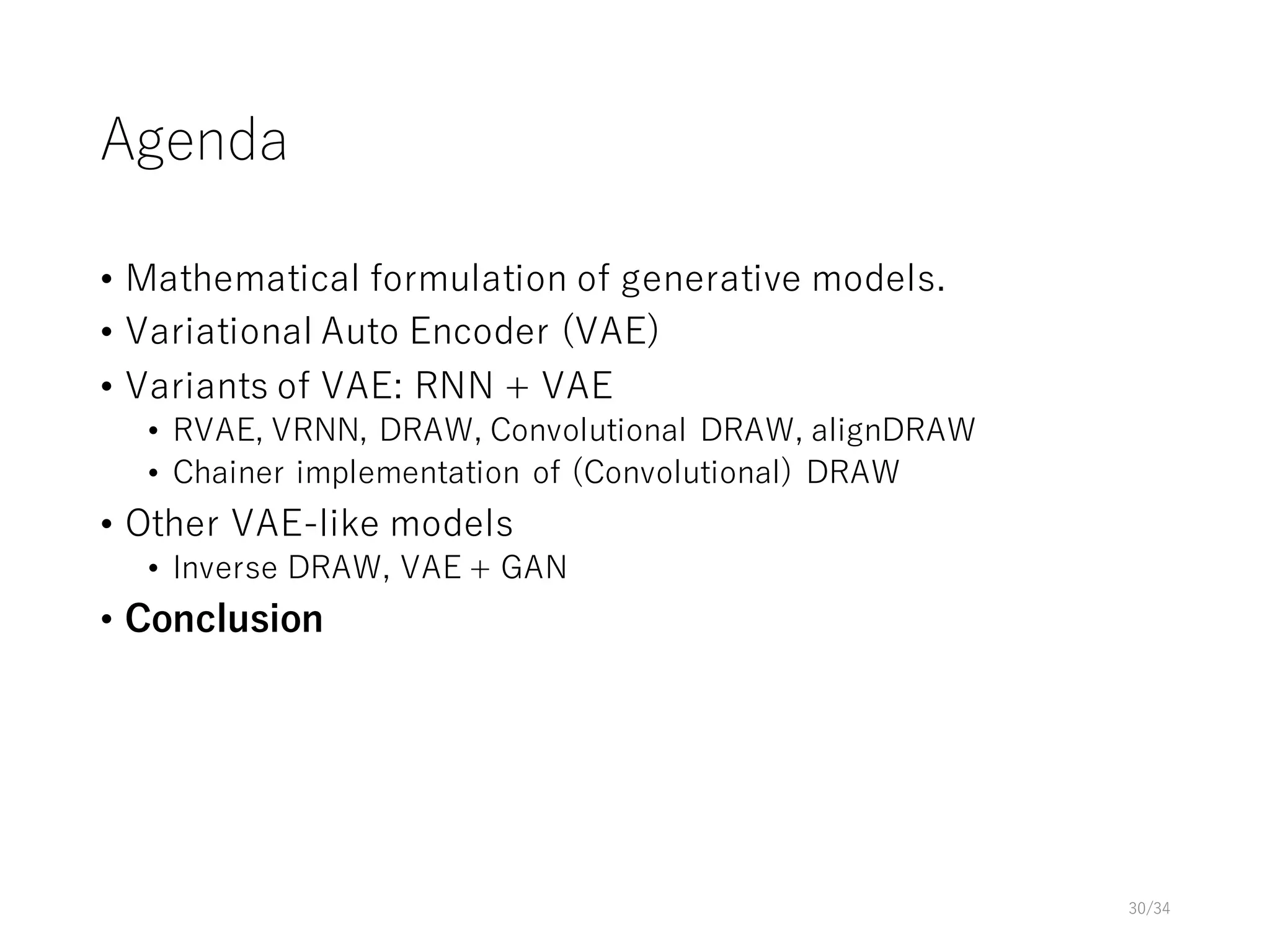 Agenda
• Mathematical formulation of generative models.
• Variational Auto Encoder (VAE)
• Variants of VAE: RNN + VAE
• RVAE, VRNN, DRAW, Convolutional DRAW, alignDRAW
• Chainer implementation of (Convolutional) DRAW
• Other VAE-like models
• Inverse DRAW, VAE + GAN
• Conclusion
30/34
 