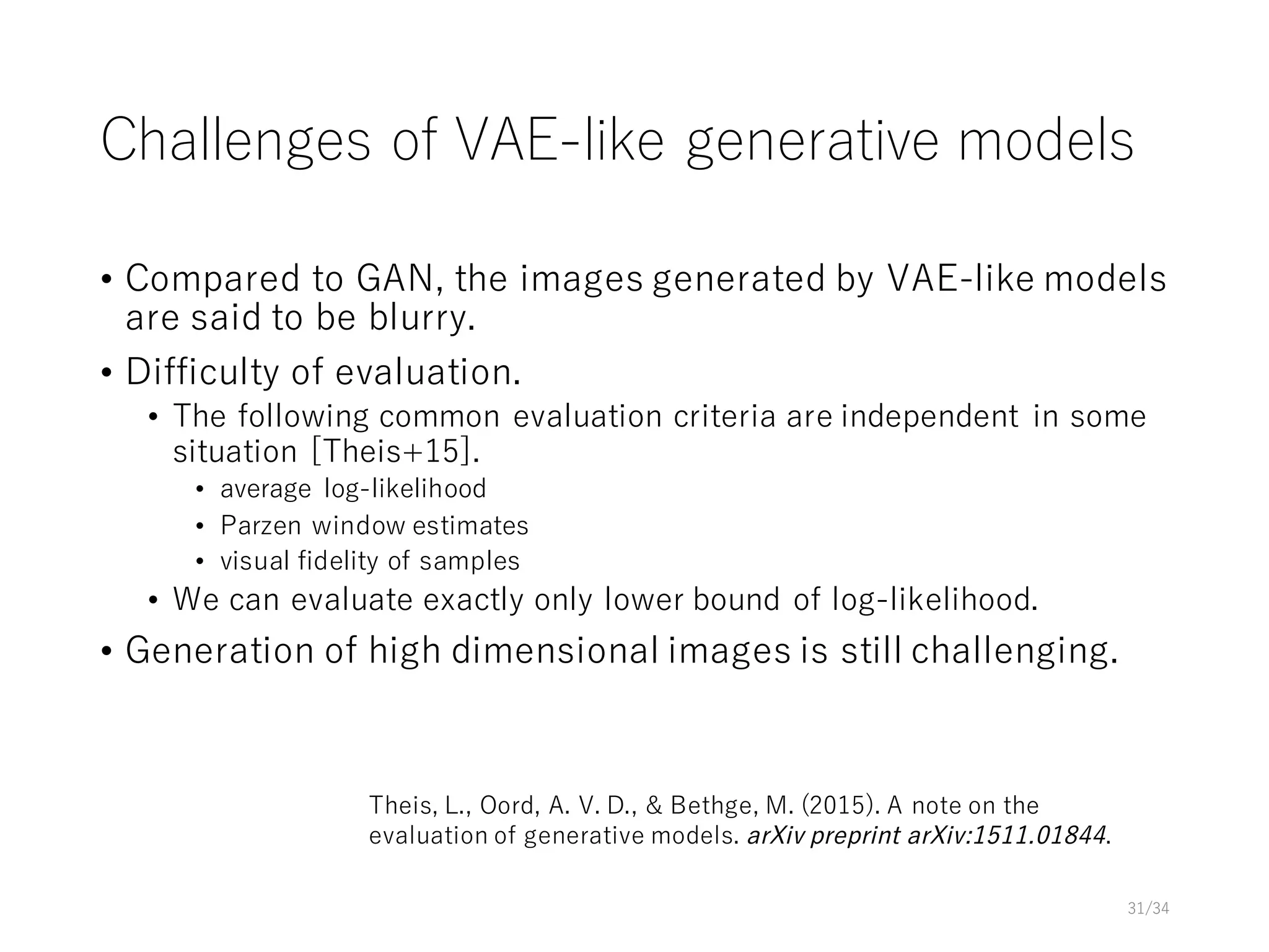 Challenges of VAE-like generative models
• Compared to GAN, the images generated by VAE-like models
are said to be blurry.
• Difficulty of evaluation.
• The following common evaluation criteria are independent in some
situation [Theis+15].
• average log-likelihood
• Parzen window estimates
• visual fidelity of samples
• We can evaluate exactly only lower bound of log-likelihood.
• Generation of high dimensional images is still challenging.
31/34
Theis, L., Oord, A. V. D., & Bethge, M. (2015). A note on the
evaluation of generative models. arXiv preprint arXiv:1511.01844.
 