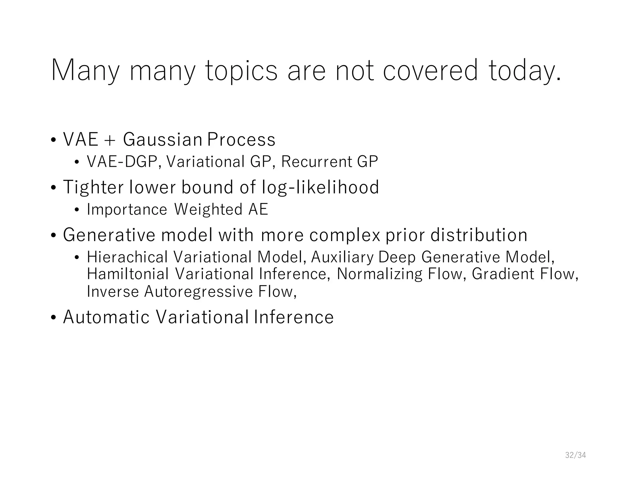 Many many topics are not covered today.
• VAE + Gaussian Process
• VAE-DGP, Variational GP, Recurrent GP
• Tighter lower bound of log-likelihood
• Importance Weighted AE
• Generative model with more complex prior distribution
• Hierachical Variational Model, Auxiliary Deep Generative Model,
Hamiltonial Variational Inference, Normalizing Flow, Gradient Flow,
Inverse Autoregressive Flow,
• Automatic Variational Inference
32/34
 