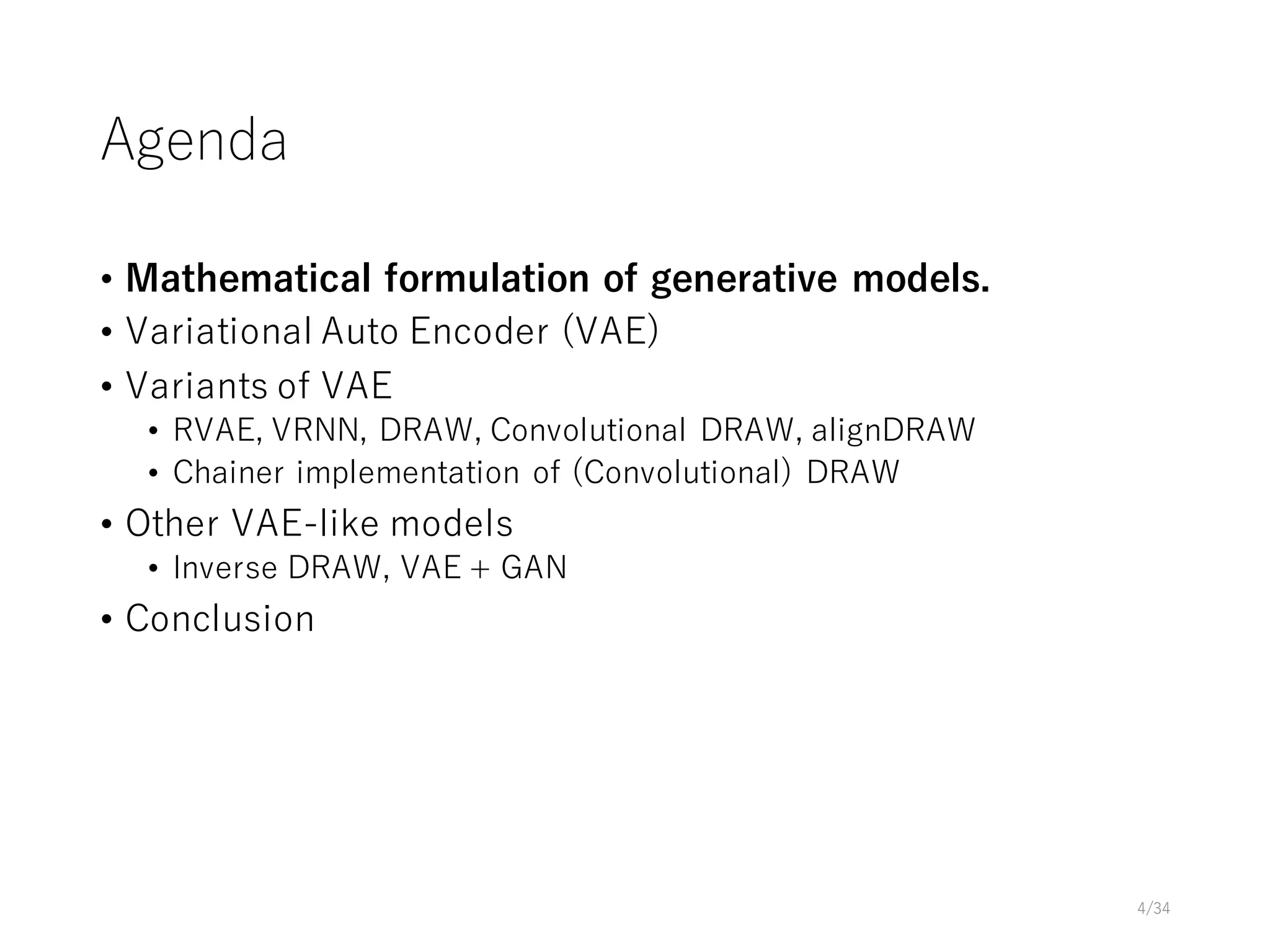 Agenda
• Mathematical formulation of generative models.
• Variational Auto Encoder (VAE)
• Variants of VAE
• RVAE, VRNN, DRAW, Convolutional DRAW, alignDRAW
• Chainer implementation of (Convolutional) DRAW
• Other VAE-like models
• Inverse DRAW, VAE + GAN
• Conclusion
4/34
 