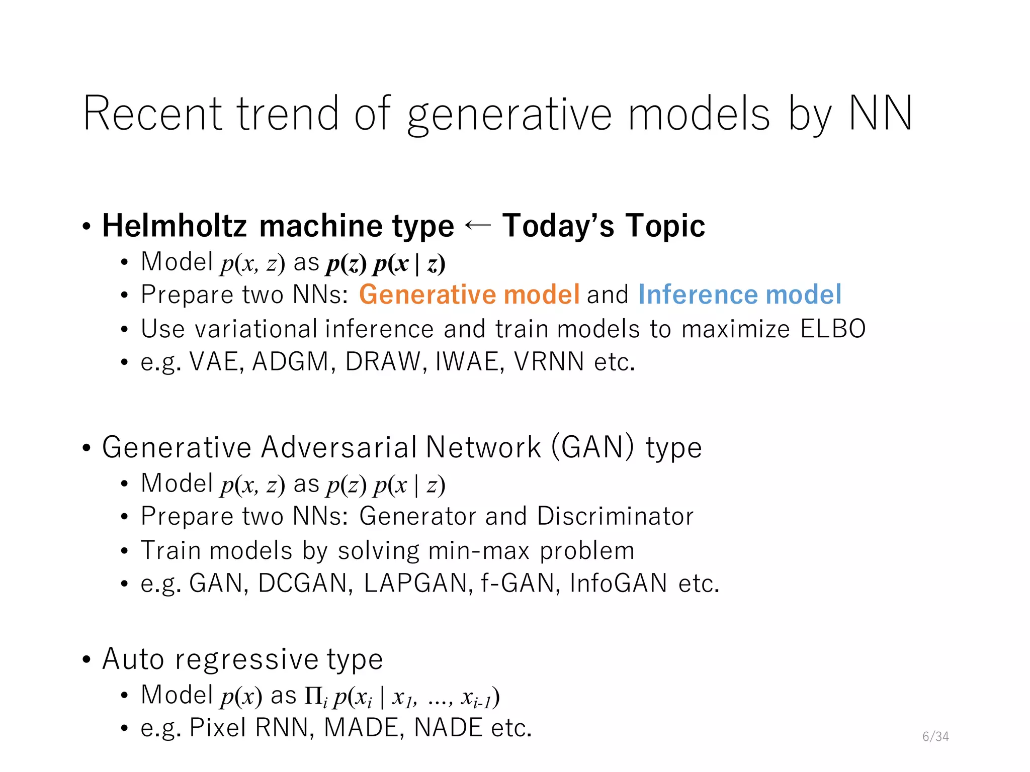 Recent trend of generative models by NN
• Helmholtz machine type ← Todayʼs Topic
• Model p(x, z) as p(z) p(x | z)
• Prepare two NNs: Generative model and Inference model
• Use variational inference and train models to maximize ELBO
• e.g. VAE, ADGM, DRAW, IWAE, VRNN etc.
• Generative Adversarial Network (GAN) type
• Model p(x, z) as p(z) p(x | z)
• Prepare two NNs: Generator and Discriminator
• Train models by solving min-max problem
• e.g. GAN, DCGAN, LAPGAN, f-GAN, InfoGAN etc.
• Auto regressive type
• Model p(x) as Πi p(xi | x1, …, xi-1)
• e.g. Pixel RNN, MADE, NADE etc. 6/34
 