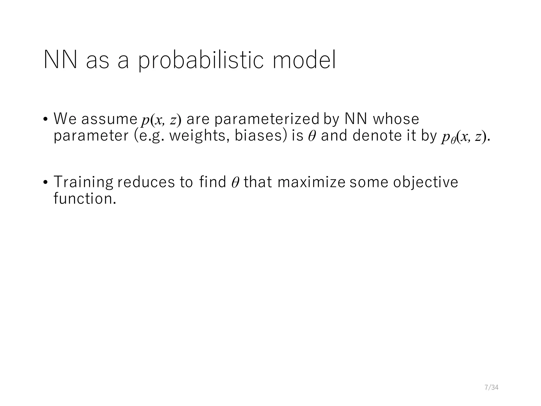 NN as a probabilistic model
• We assume p(x, z) are parameterized by NN whose
parameter (e.g. weights, biases) is θ and denote it by pθ(x, z).
• Training reduces to find θ that maximize some objective
function.
7/34
 
