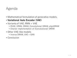 Agenda
• Mathematical formulation of generative models.
• Variational Auto Encoder (VAE)
• Variants of VAE: RNN + VAE
• RVAE, VRNN, DRAW, Convolutional DRAW, alignDRAW
• Chainer implementation of (Convolutional) DRAW
• Other VAE-like models
• Inverse DRAW, VAE + GAN
• Conclusion
12_34
 