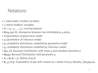 Notations
• x: observable (visible) variables
• z: latent (hidden) variables
• D = {x1, x2, …, xN}: training dataset
• KL(q || p): KL divergence between two distributions q and p
• θ: parameters of generative model
• φ: parameters of inference model
• pθ: probability distribution modelled by generative model
• qφ: probability distribution modelled by inference model
• N(µ, σ2): Gaussian Distribution with mean µ and standard deviation σ
• Ber(p): Bernoulli Distribution with parameter p
• A := B, B =: A : Define A by B.
• Ex~p[ f (x)] : Expectation of f(x) with respect to x drawn from p. Namely, ∫ f(x) p(x) dx.
2/34
 