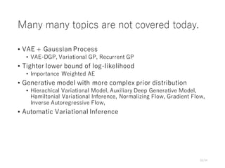 Many many topics are not covered today.
• VAE + Gaussian Process
• VAE-DGP, Variational GP, Recurrent GP
• Tighter lower bound of log-likelihood
• Importance Weighted AE
• Generative model with more complex prior distribution
• Hierachical Variational Model, Auxiliary Deep Generative Model,
Hamiltonial Variational Inference, Normalizing Flow, Gradient Flow,
Inverse Autoregressive Flow,
• Automatic Variational Inference
32/34
 