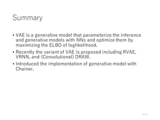 Summary
• VAE is a generative model that parameterize the inference
and generative models with NNs and optimize them by
maximizing the ELBO of loglikelihood.
• Recently the variant of VAE is proposed including RVAE,
VRNN, and (Convolutional) DRAW.
• Introduced the implementation of generative model with
Chainer.
34/34
 