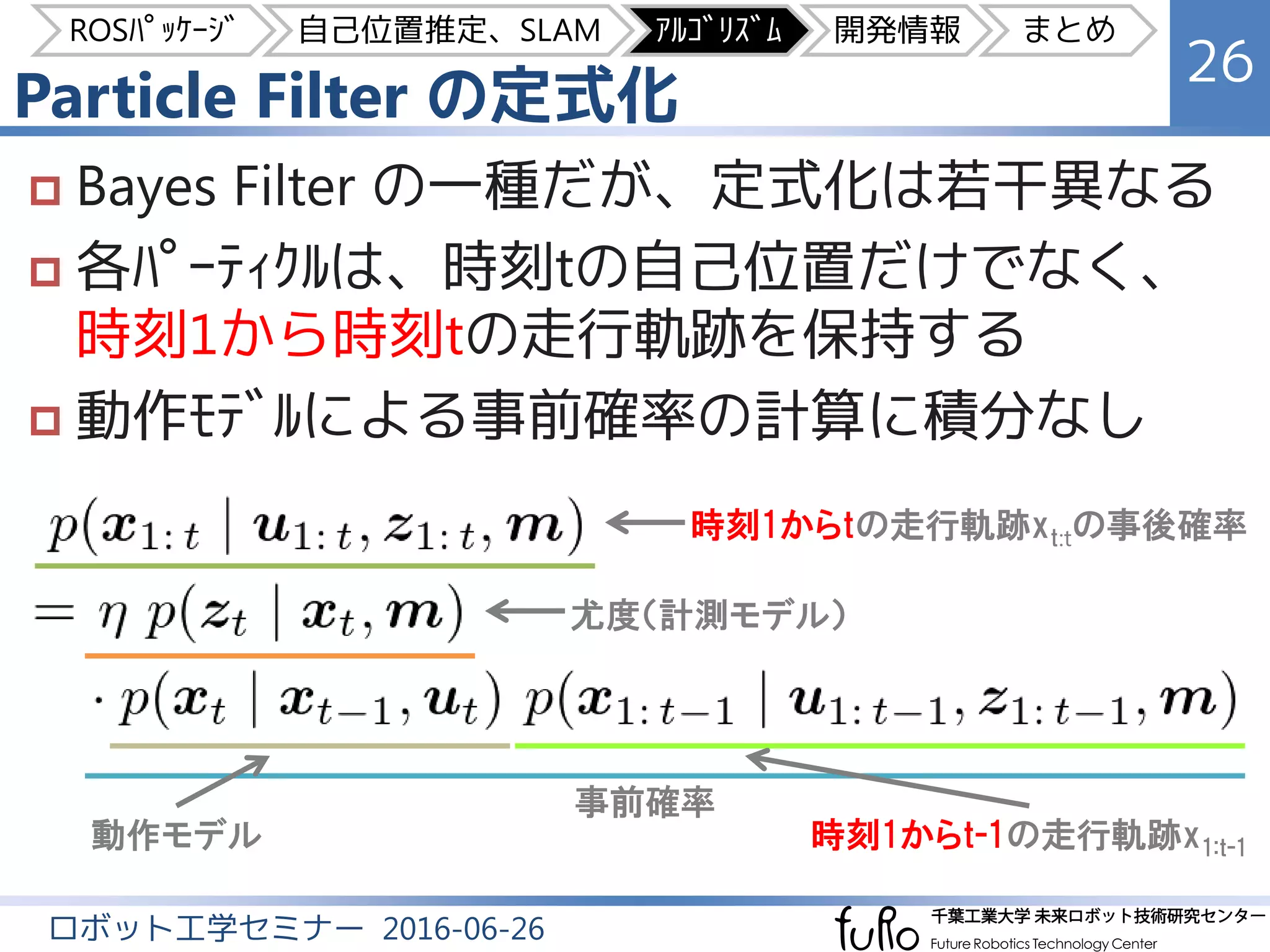 Particle Filter の定式化
26
ロボット工学セミナー 2016-06-26
 Bayes Filter の一種だが、定式化は若干異なる
 各ﾊﾟｰﾃｨｸﾙは、時刻tの自己位置だけでなく、
時刻1から時刻tの走行軌跡を保持する
 動作ﾓﾃﾞﾙによる事前確率の計算に積分なし
時刻1からtの走行軌跡xt:tの事後確率
尤度（計測モデル）
事前確率
動作モデル 時刻1からt-1の走行軌跡x1:t-1
ROSﾊﾟｯｹｰｼﾞ 自己位置推定、SLAM ｱﾙｺﾞﾘｽﾞﾑ 開発情報 まとめ
 