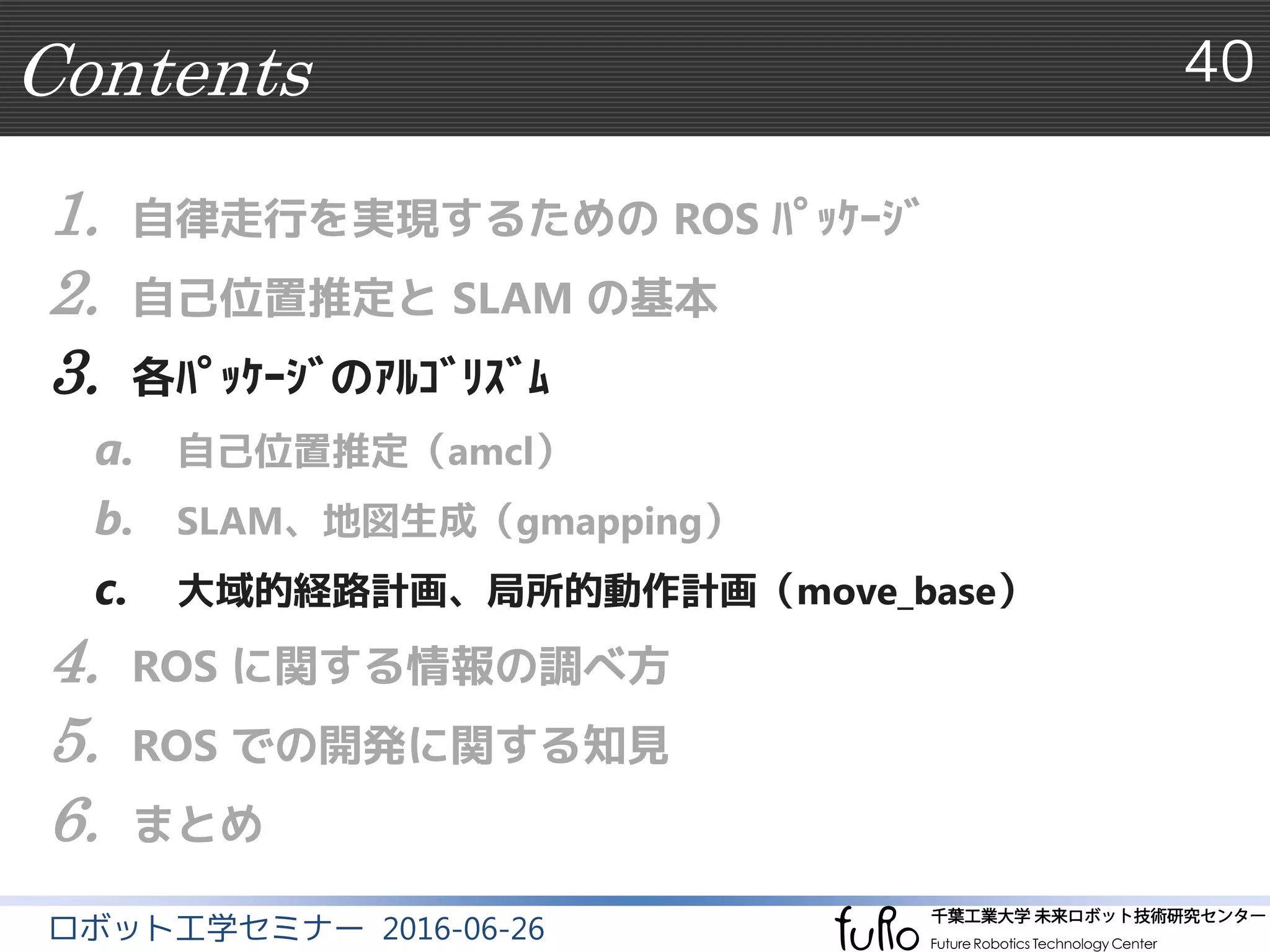 Contents 40
ロボット工学セミナー 2016-06-26
1. 自律走行を実現するための ROS ﾊﾟｯｹｰｼﾞ
2. 自己位置推定と SLAM の基本
3. 各ﾊﾟｯｹｰｼﾞのｱﾙｺﾞﾘｽﾞﾑ
a. 自己位置推定（amcl）
b. SLAM、地図生成（gmapping）
c. 大域的経路計画、局所的動作計画（move_base）
4. ROS に関する情報の調べ方
5. ROS での開発に関する知見
6. まとめ
 