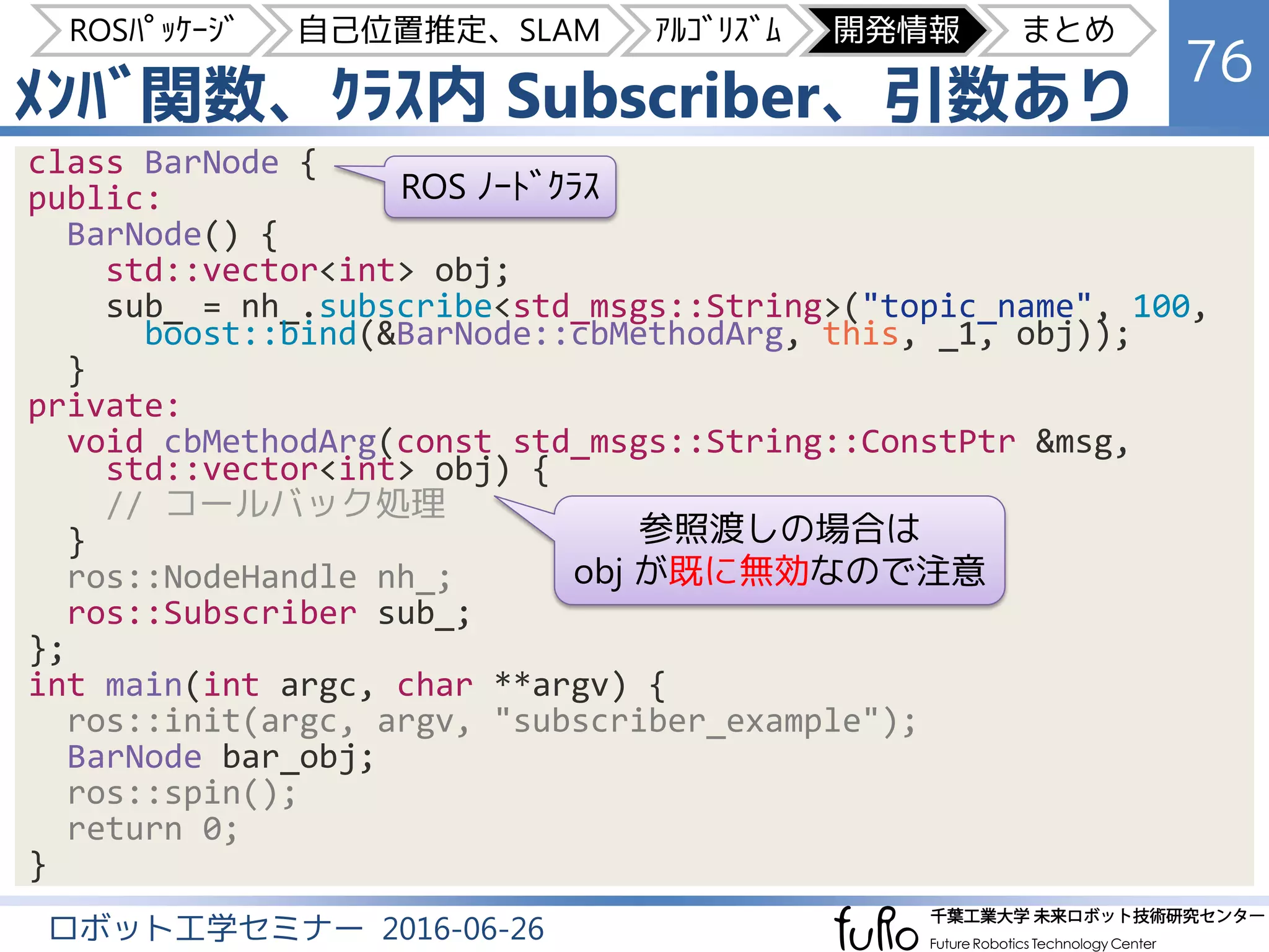 ﾒﾝﾊﾞ関数、ｸﾗｽ内 Subscriber、引数あり
76
ロボット工学セミナー 2016-06-26
class BarNode {
public:
BarNode() {
std::vector<int> obj;
sub_ = nh_.subscribe<std_msgs::String>("topic_name", 100,
boost::bind(&BarNode::cbMethodArg, this, _1, obj));
}
private:
void cbMethodArg(const std_msgs::String::ConstPtr &msg,
std::vector<int> obj) {
// コールバック処理
}
ros::NodeHandle nh_;
ros::Subscriber sub_;
};
int main(int argc, char **argv) {
ros::init(argc, argv, "subscriber_example");
BarNode bar_obj;
ros::spin();
return 0;
}
ROS ﾉｰﾄﾞｸﾗｽ
参照渡しの場合は
obj が既に無効なので注意
ROSﾊﾟｯｹｰｼﾞ 自己位置推定、SLAM ｱﾙｺﾞﾘｽﾞﾑ 開発情報 まとめ
 