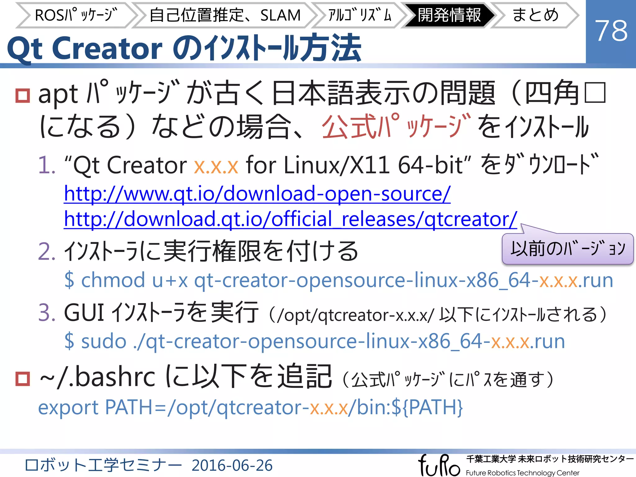 Qt Creator のｲﾝｽﾄｰﾙ方法
78
ロボット工学セミナー 2016-06-26
 apt ﾊﾟｯｹｰｼﾞが古く日本語表示の問題（四角□
になる）などの場合、公式ﾊﾟｯｹｰｼﾞをｲﾝｽﾄｰﾙ
1. “Qt Creator x.x.x for Linux/X11 64-bit” をﾀﾞｳﾝﾛｰﾄﾞ
http://www.qt.io/download-open-source/
http://download.qt.io/official_releases/qtcreator/
2. ｲﾝｽﾄｰﾗに実行権限を付ける
$ chmod u+x qt-creator-opensource-linux-x86_64-x.x.x.run
3. GUI ｲﾝｽﾄｰﾗを実行（/opt/qtcreator-x.x.x/ 以下にｲﾝｽﾄｰﾙされる）
$ sudo ./qt-creator-opensource-linux-x86_64-x.x.x.run
 ~/.bashrc に以下を追記（公式ﾊﾟｯｹｰｼﾞにﾊﾟｽを通す）
export PATH=/opt/qtcreator-x.x.x/bin:${PATH}
以前のﾊﾞｰｼﾞｮﾝ
ROSﾊﾟｯｹｰｼﾞ 自己位置推定、SLAM ｱﾙｺﾞﾘｽﾞﾑ 開発情報 まとめ
 