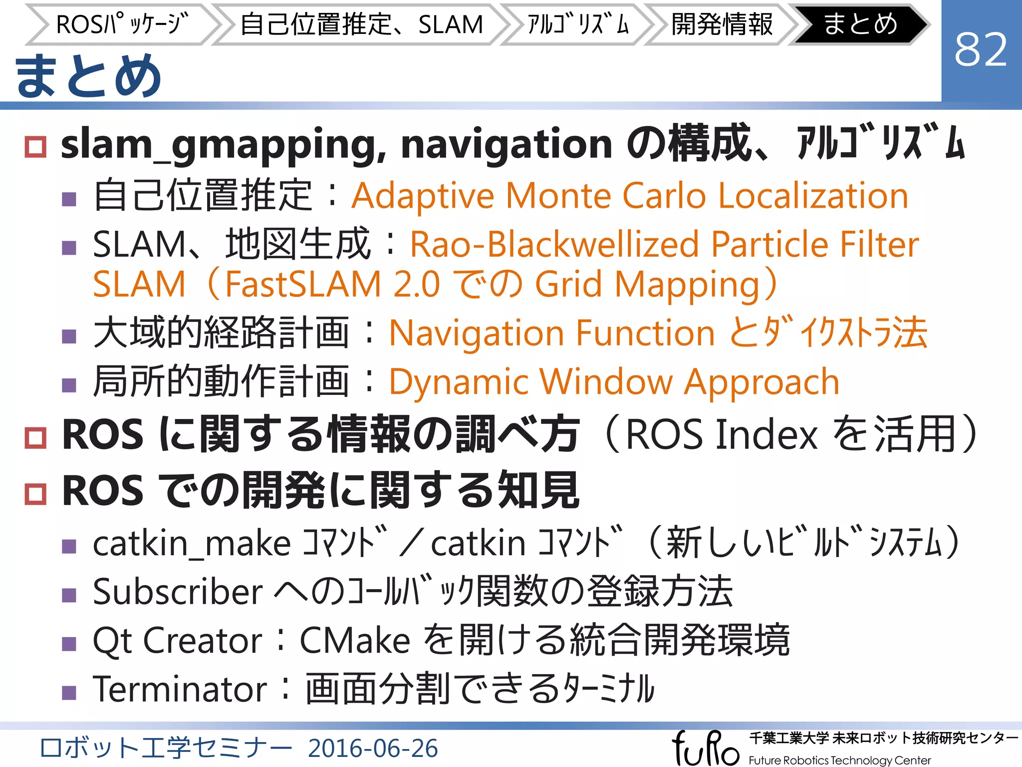 まとめ
82
ロボット工学セミナー 2016-06-26
 slam_gmapping, navigation の構成、ｱﾙｺﾞﾘｽﾞﾑ
 自己位置推定：Adaptive Monte Carlo Localization
 SLAM、地図生成：Rao-Blackwellized Particle Filter
SLAM（FastSLAM 2.0 での Grid Mapping）
 大域的経路計画：Navigation Function とﾀﾞｲｸｽﾄﾗ法
 局所的動作計画：Dynamic Window Approach
 ROS に関する情報の調べ方（ROS Index を活用）
 ROS での開発に関する知見
 catkin_make ｺﾏﾝﾄﾞ／catkin ｺﾏﾝﾄﾞ（新しいﾋﾞﾙﾄﾞｼｽﾃﾑ）
 Subscriber へのｺｰﾙﾊﾞｯｸ関数の登録方法
 Qt Creator：CMake を開ける統合開発環境
 Terminator：画面分割できるﾀｰﾐﾅﾙ
ROSﾊﾟｯｹｰｼﾞ 自己位置推定、SLAM ｱﾙｺﾞﾘｽﾞﾑ 開発情報 まとめ
 