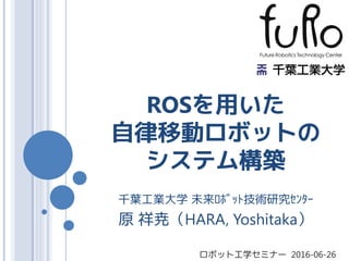 ROSを用いた
自律移動ロボットの
システム構築
千葉工業大学 未来ﾛﾎﾞｯﾄ技術研究ｾﾝﾀｰ
原 祥尭（HARA, Yoshitaka）
ロボット工学セミナー 2016-06-26
 